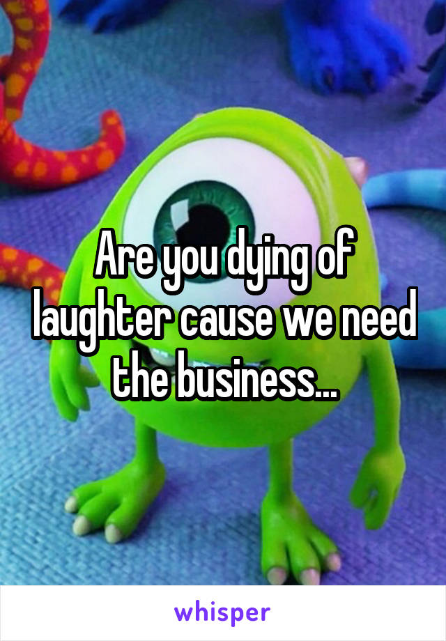 Are you dying of laughter cause we need the business...