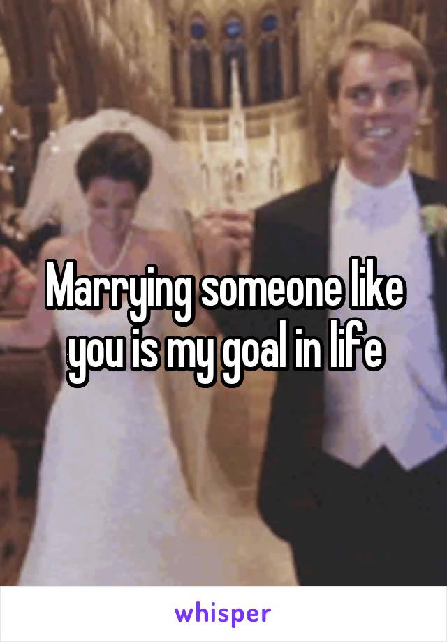 Marrying someone like you is my goal in life