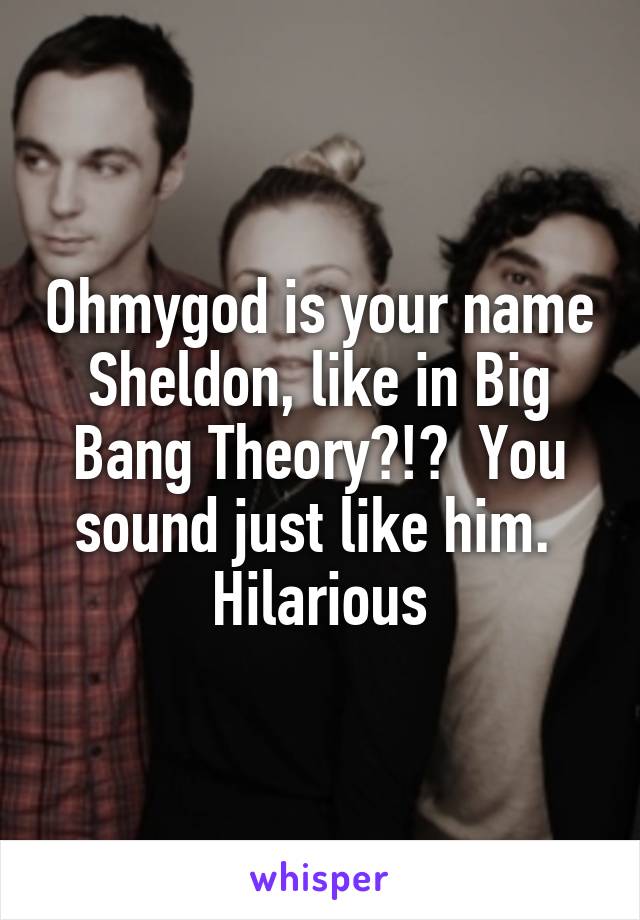 Ohmygod is your name Sheldon, like in Big Bang Theory?!?  You sound just like him.  Hilarious