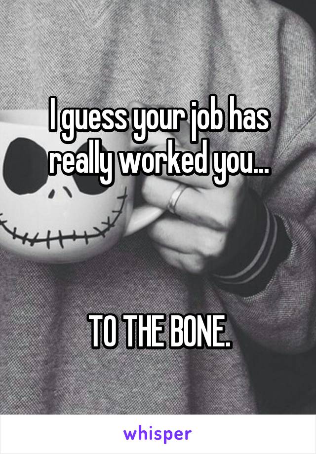 I guess your job has really worked you...



TO THE BONE.