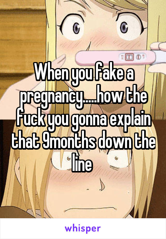 When you fake a pregnancy.....how the fuck you gonna explain that 9months down the line 