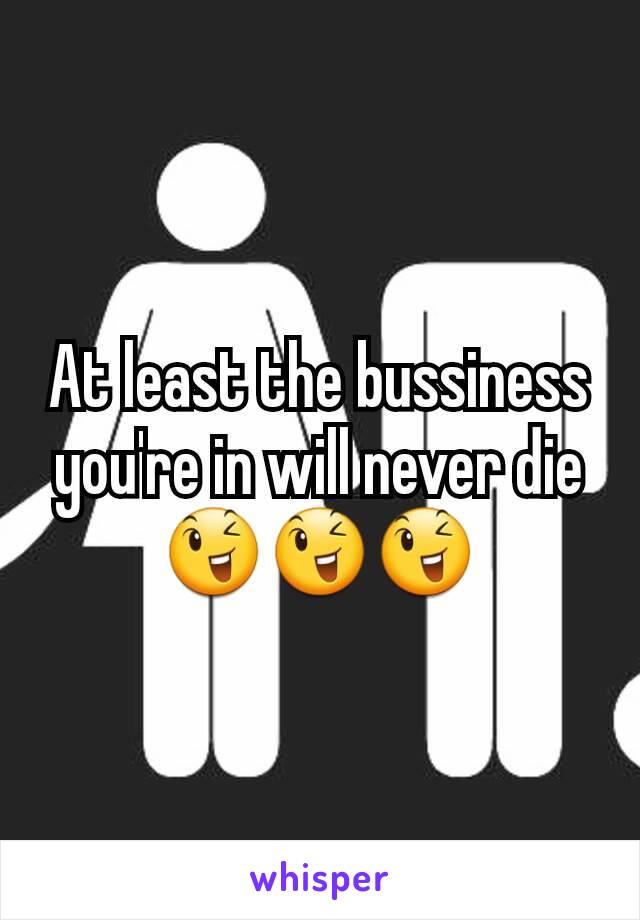 At least the bussiness you're in will never die 😉😉😉