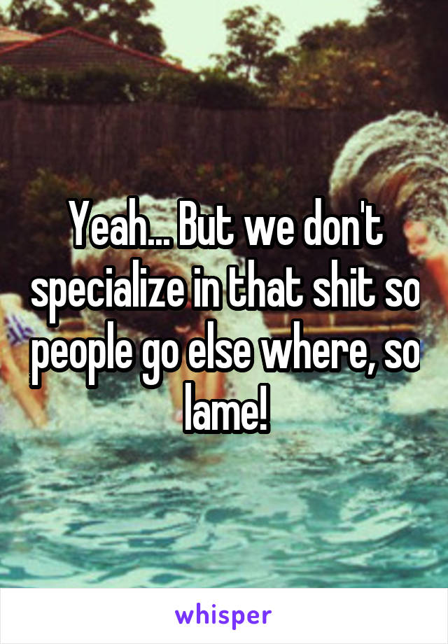 Yeah... But we don't specialize in that shit so people go else where, so lame!