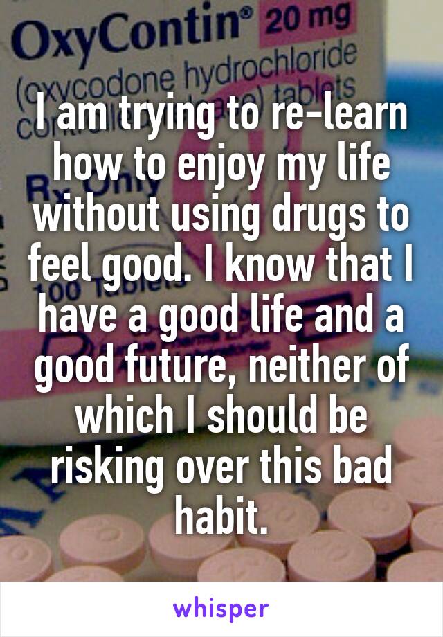 I am trying to re-learn how to enjoy my life without using drugs to feel good. I know that I have a good life and a good future, neither of which I should be risking over this bad habit.