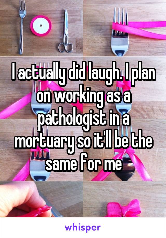 I actually did laugh. I plan on working as a pathologist in a mortuary so it'll be the same for me