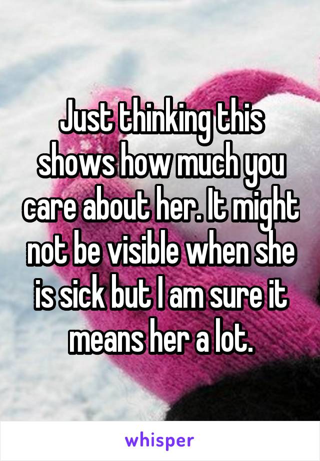 Just thinking this shows how much you care about her. It might not be visible when she is sick but I am sure it means her a lot.