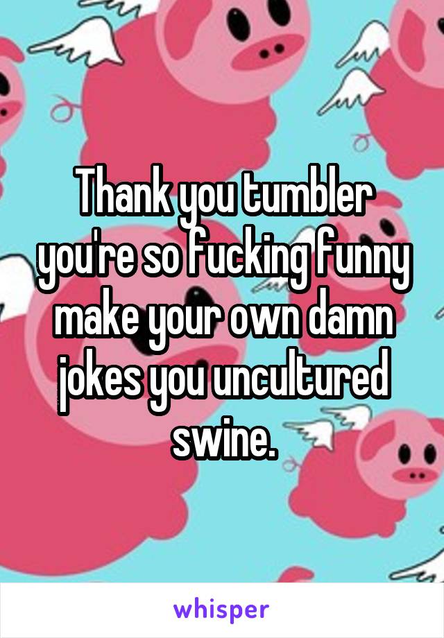 Thank you tumbler you're so fucking funny make your own damn jokes you uncultured swine.