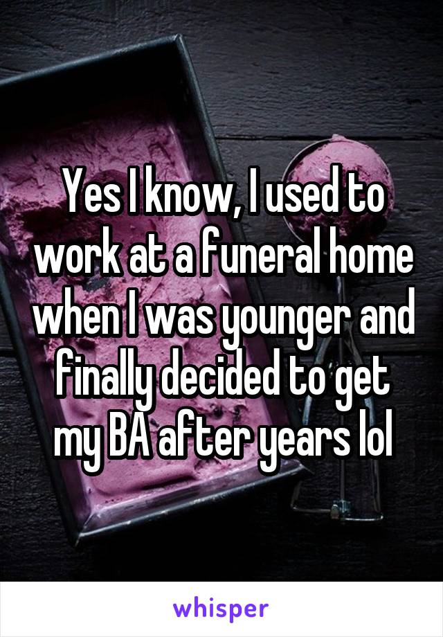 Yes I know, I used to work at a funeral home when I was younger and finally decided to get my BA after years lol