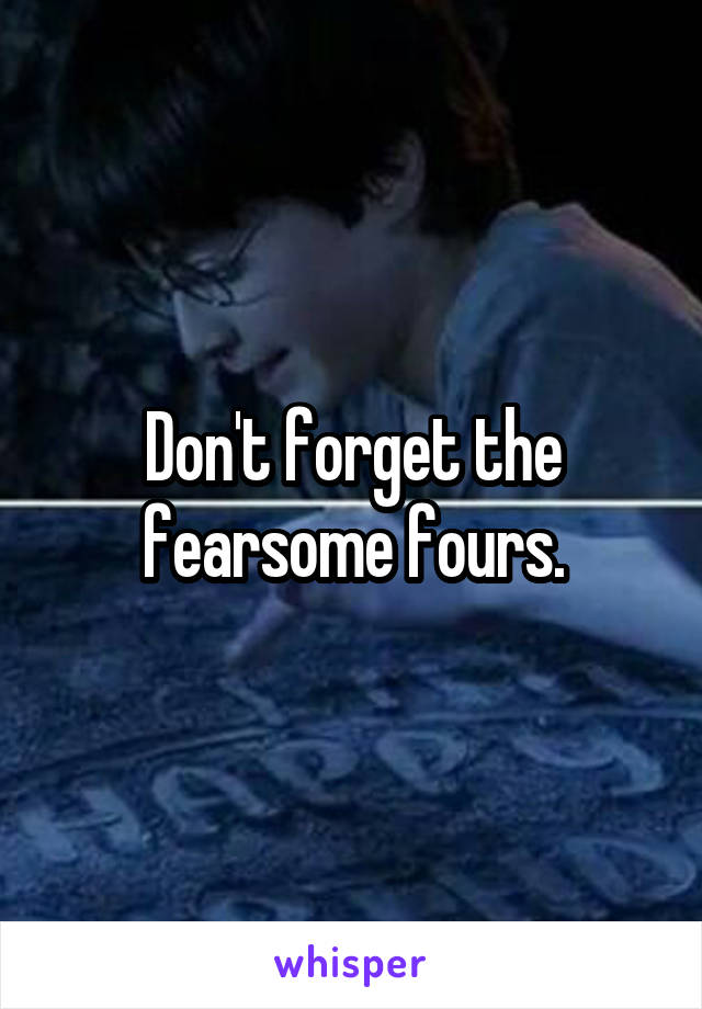 Don't forget the fearsome fours.