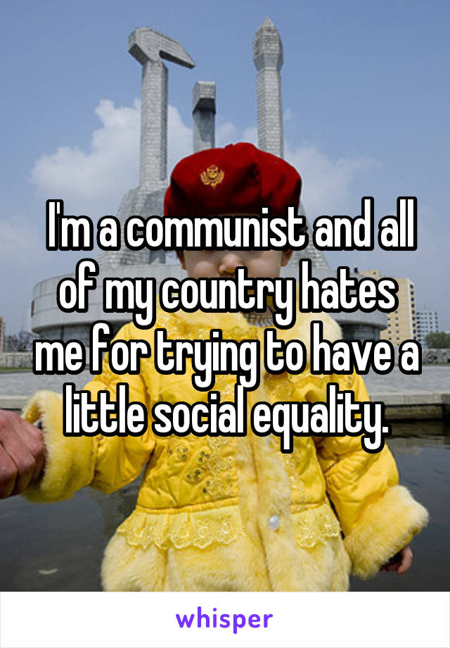  I'm a communist and all of my country hates me for trying to have a little social equality.