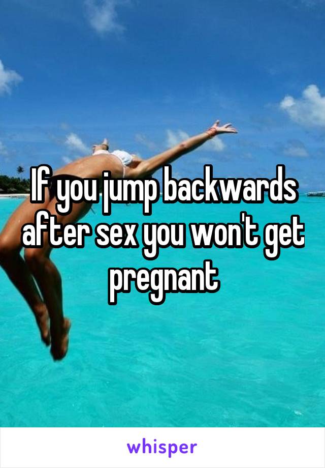 If you jump backwards after sex you won't get pregnant