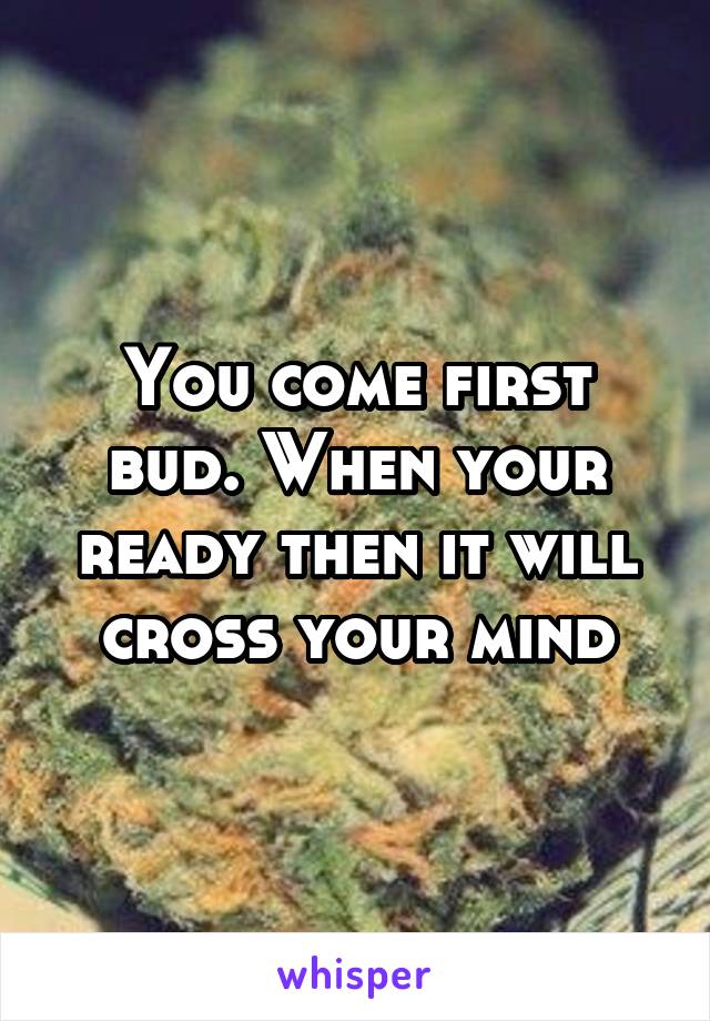 You come first bud. When your ready then it will cross your mind
