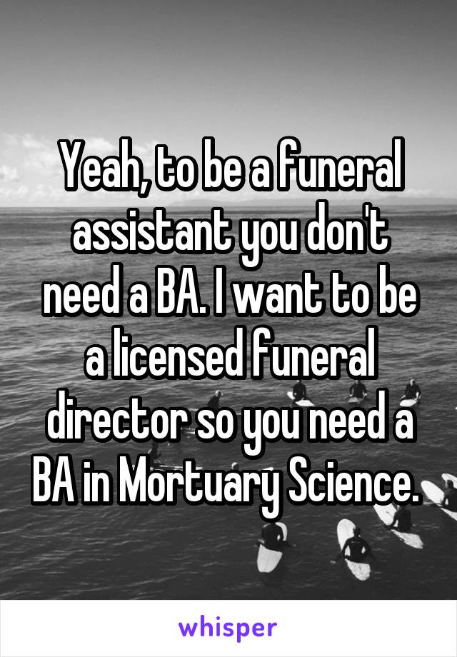 Yeah, to be a funeral assistant you don't need a BA. I want to be a licensed funeral director so you need a BA in Mortuary Science. 