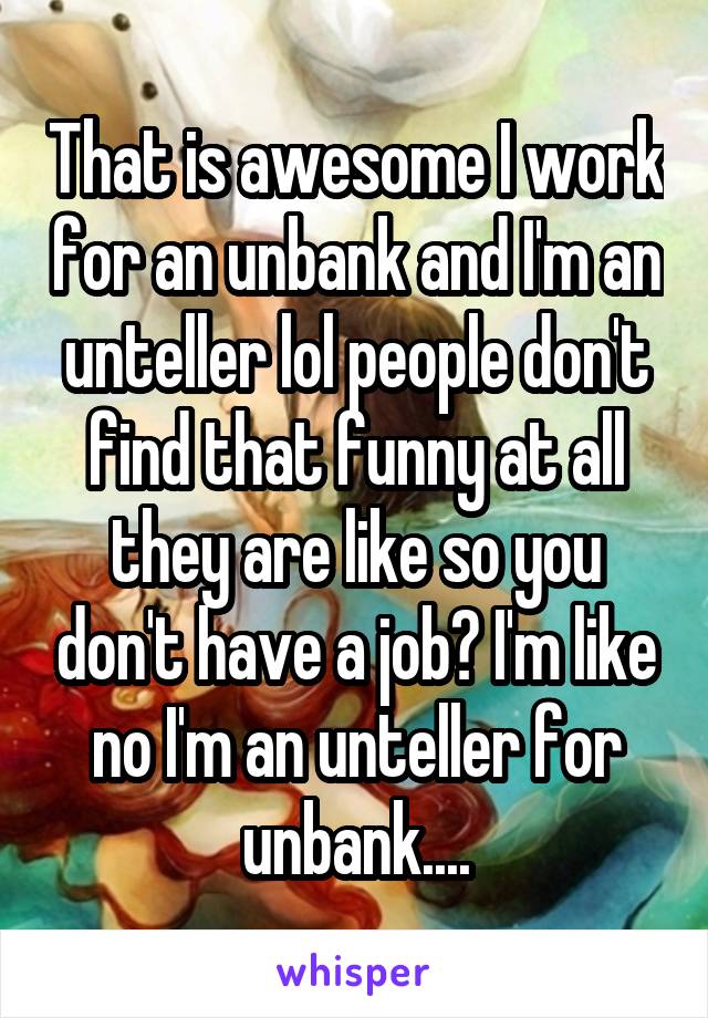 That is awesome I work for an unbank and I'm an unteller lol people don't find that funny at all they are like so you don't have a job? I'm like no I'm an unteller for unbank....