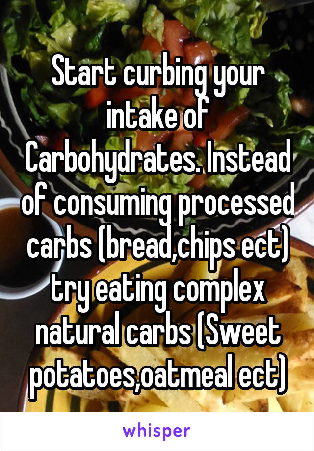 Start curbing your intake of Carbohydrates. Instead of consuming processed carbs (bread,chips ect) try eating complex natural carbs (Sweet potatoes,oatmeal ect)