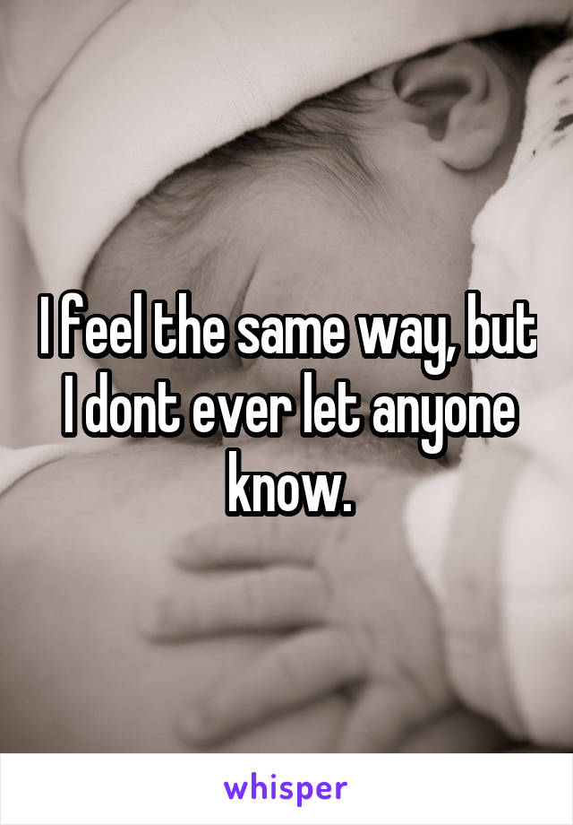 I feel the same way, but I dont ever let anyone know.