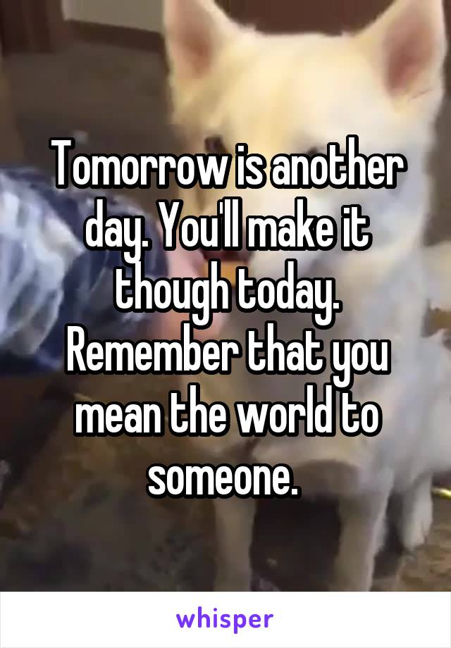 Tomorrow is another day. You'll make it though today. Remember that you mean the world to someone. 