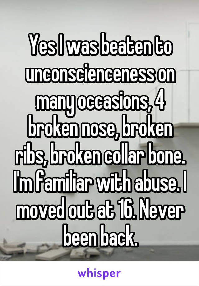 Yes I was beaten to unconscienceness on many occasions, 4 broken nose, broken ribs, broken collar bone. I'm familiar with abuse. I moved out at 16. Never been back.