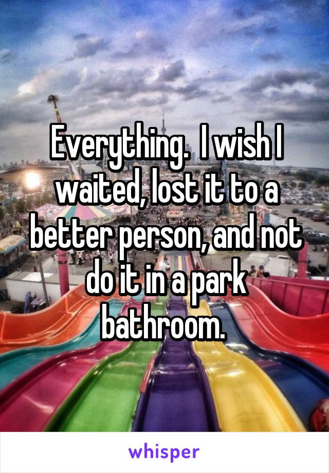 Everything.  I wish I waited, lost it to a better person, and not do it in a park bathroom. 