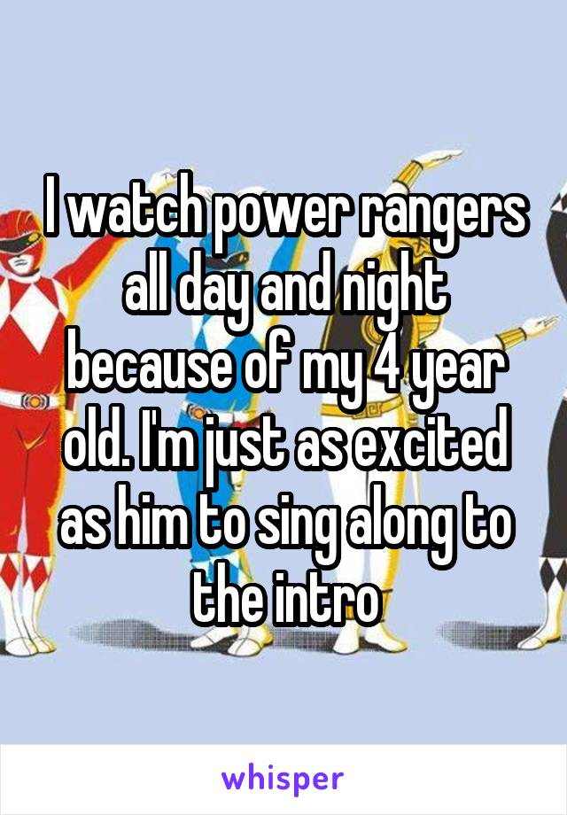 I watch power rangers all day and night because of my 4 year old. I'm just as excited as him to sing along to the intro