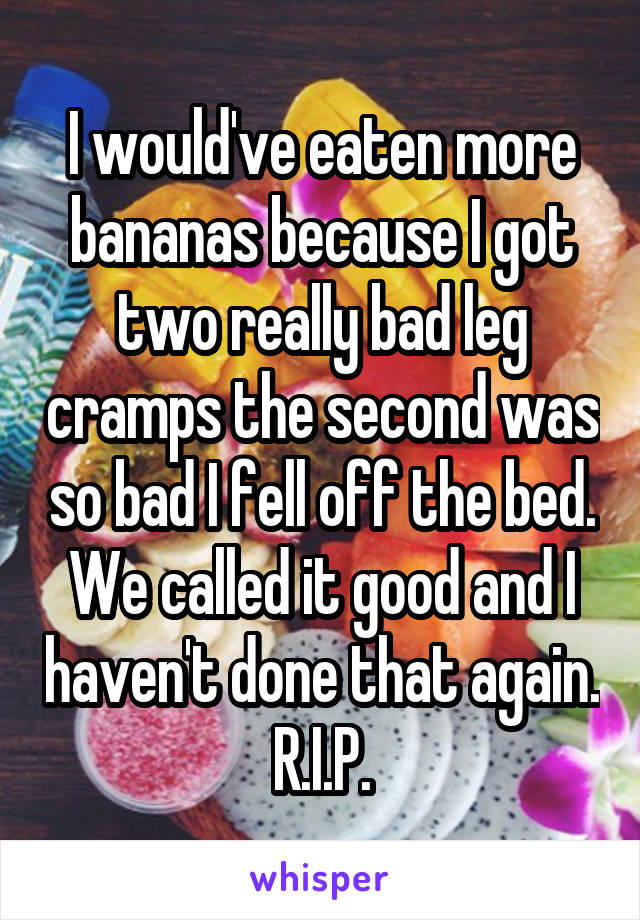 I would've eaten more bananas because I got two really bad leg cramps the second was so bad I fell off the bed. We called it good and I haven't done that again. R.I.P.