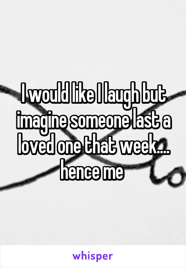 I would like I laugh but imagine someone last a loved one that week.... hence me 