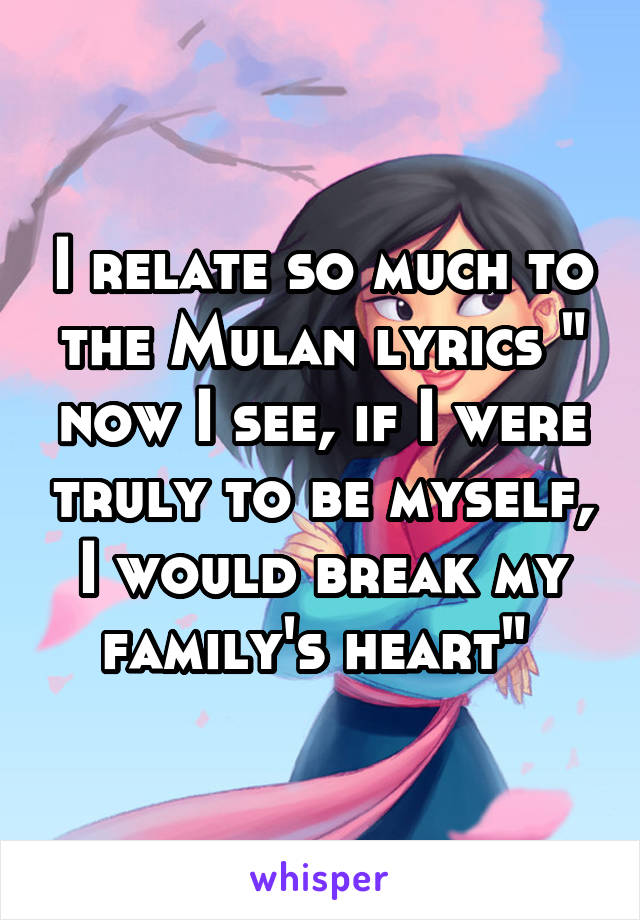 I relate so much to the Mulan lyrics " now I see, if I were truly to be myself, I would break my family's heart" 