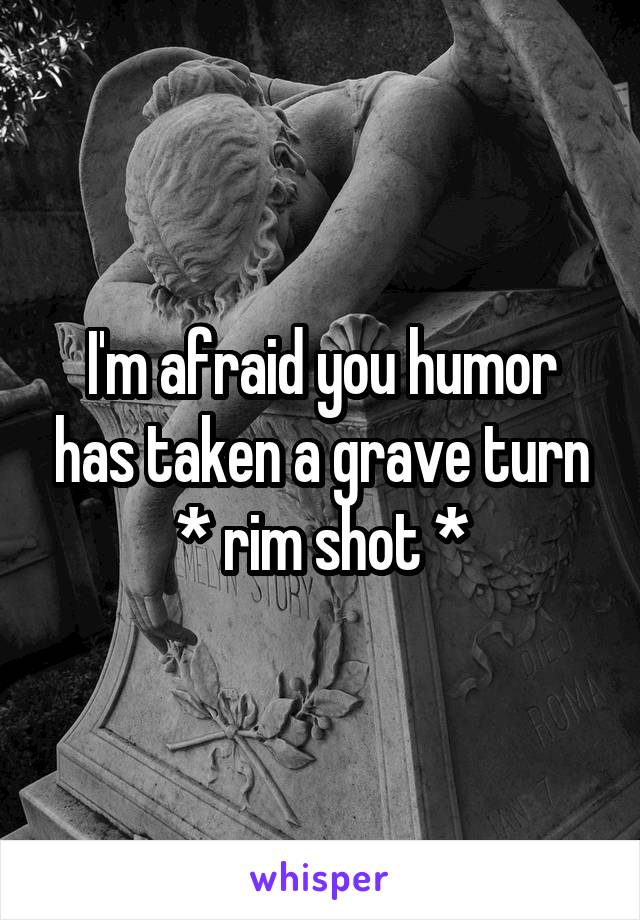 I'm afraid you humor has taken a grave turn
* rim shot *