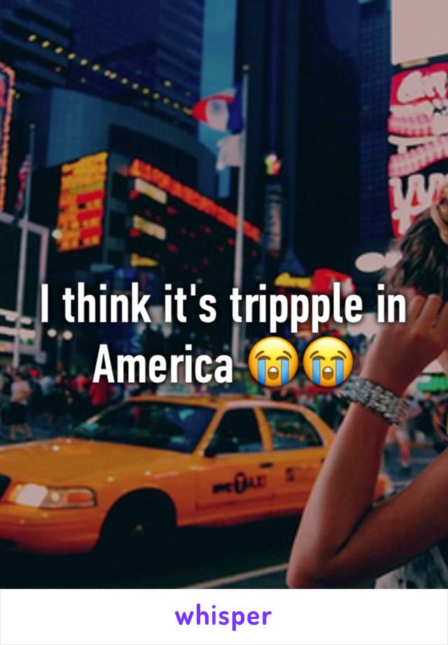 I think it's trippple in America 😭😭