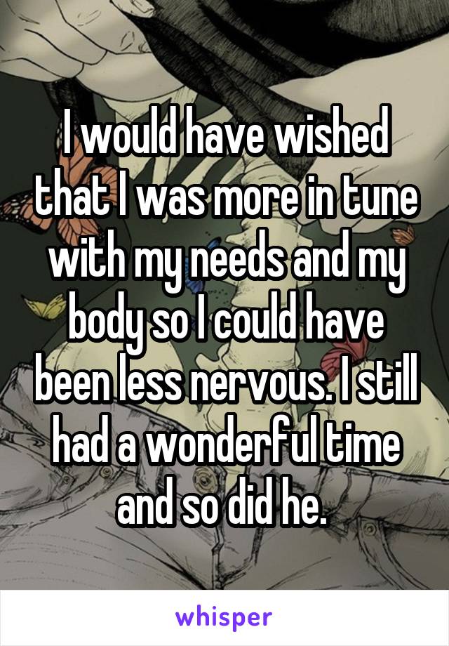 I would have wished that I was more in tune with my needs and my body so I could have been less nervous. I still had a wonderful time and so did he. 