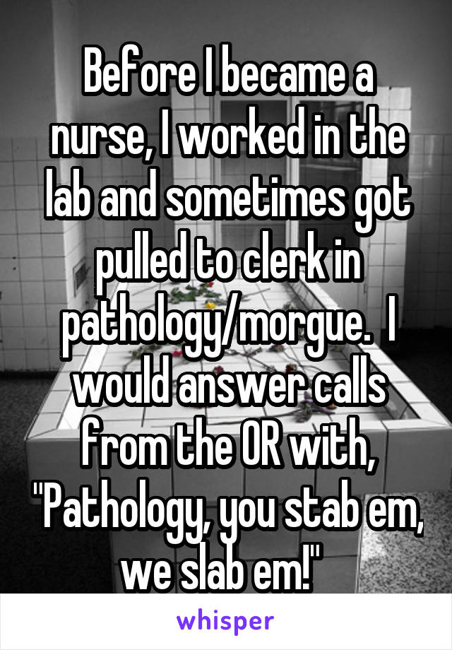 Before I became a nurse, I worked in the lab and sometimes got pulled to clerk in pathology/morgue.  I would answer calls from the OR with, "Pathology, you stab em, we slab em!"  