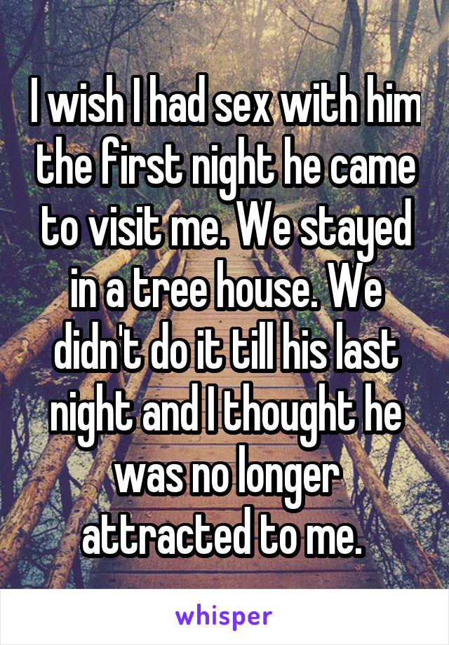 I wish I had sex with him the first night he came to visit me. We stayed in a tree house. We didn't do it till his last night and I thought he was no longer attracted to me. 