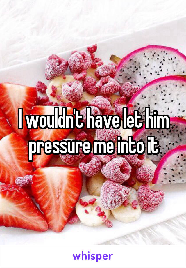 I wouldn't have let him pressure me into it