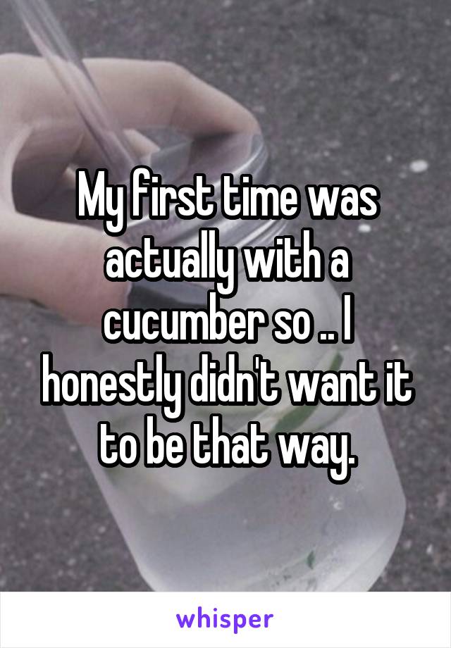 My first time was actually with a cucumber so .. I honestly didn't want it to be that way.