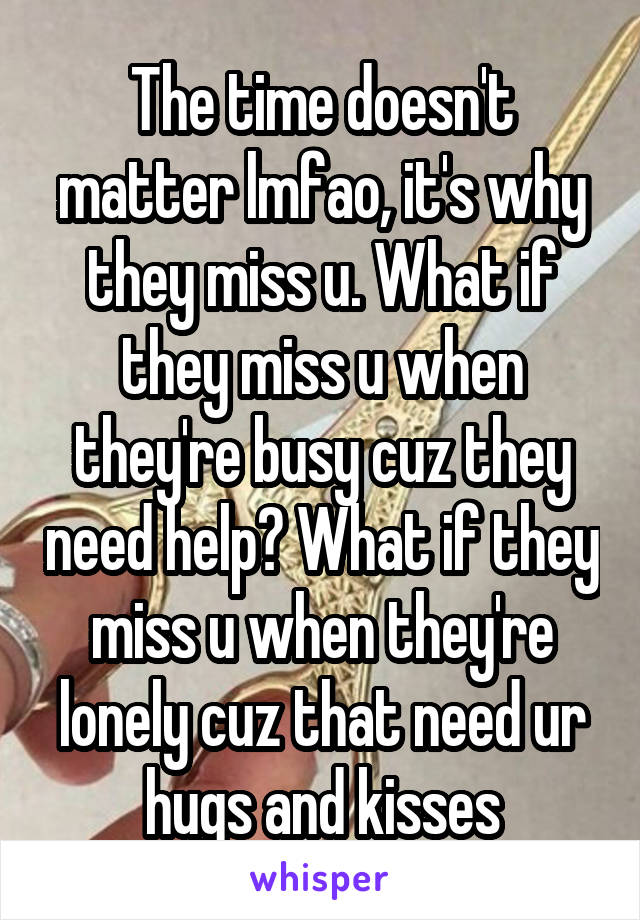 The time doesn't matter lmfao, it's why they miss u. What if they miss u when they're busy cuz they need help? What if they miss u when they're lonely cuz that need ur hugs and kisses