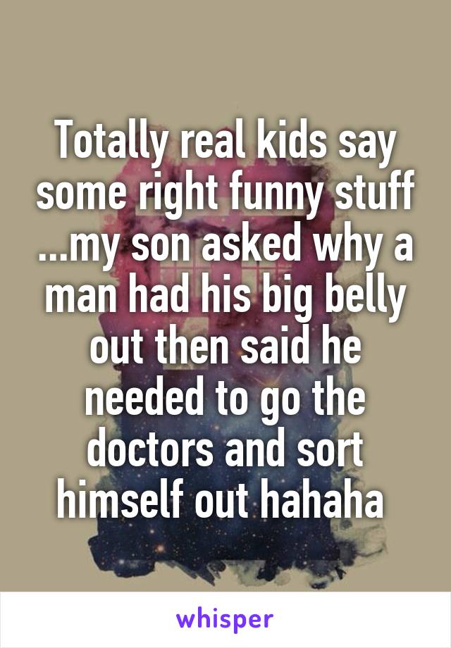 Totally real kids say some right funny stuff ...my son asked why a man had his big belly out then said he needed to go the doctors and sort himself out hahaha 
