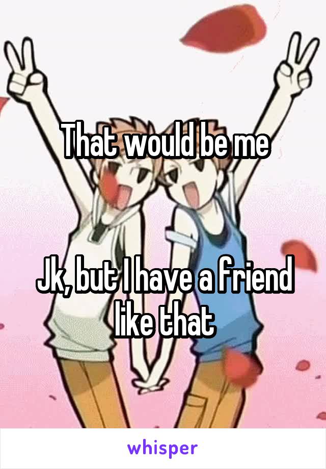 That would be me


Jk, but I have a friend like that