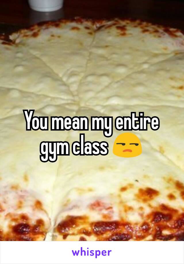 You mean my entire gym class 😒