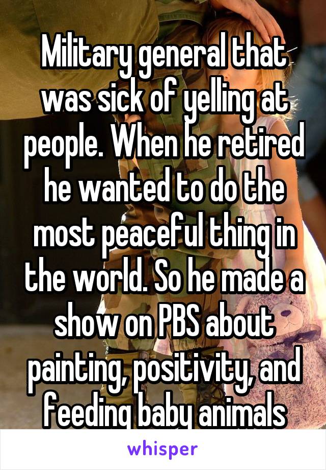 Military general that was sick of yelling at people. When he retired he wanted to do the most peaceful thing in the world. So he made a show on PBS about painting, positivity, and feeding baby animals