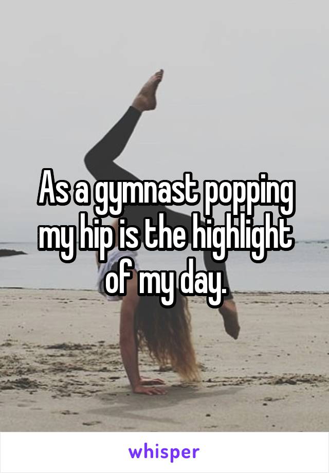 As a gymnast popping my hip is the highlight of my day.