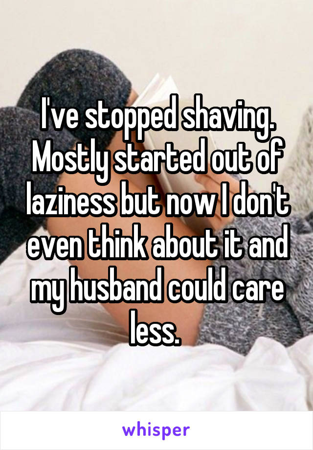 I've stopped shaving. Mostly started out of laziness but now I don't even think about it and my husband could care less. 