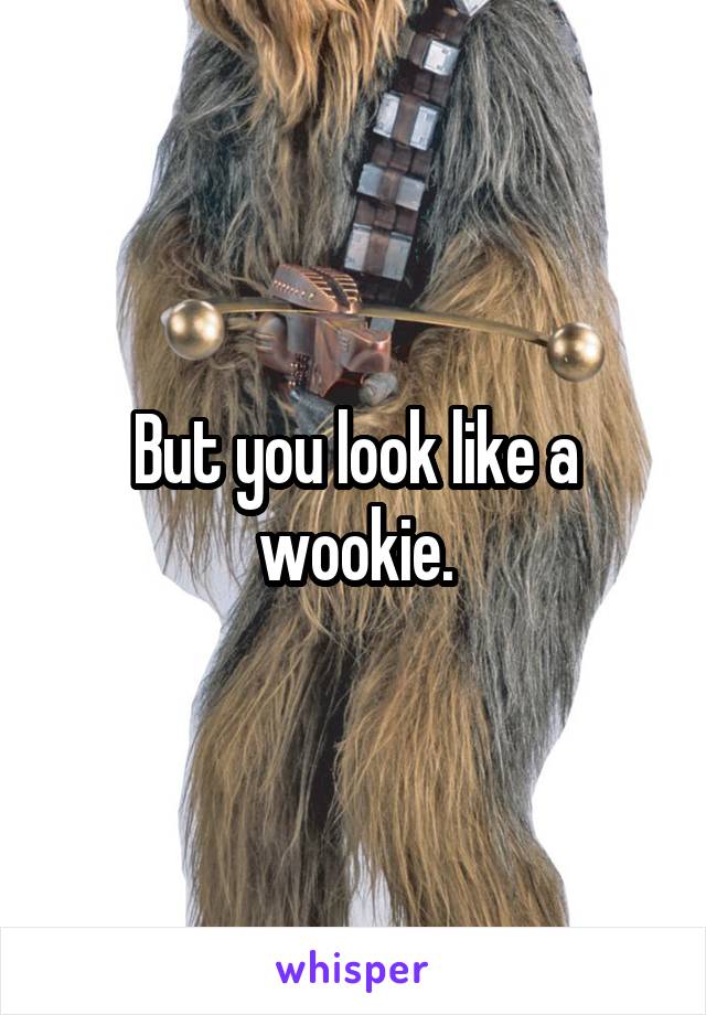 But you look like a wookie.