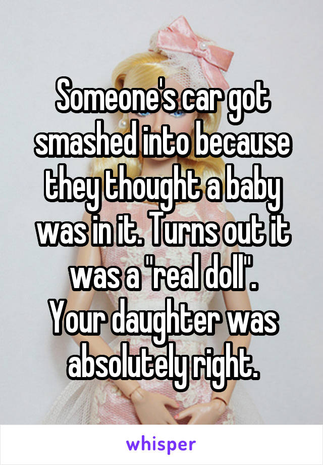 Someone's car got smashed into because they thought a baby was in it. Turns out it was a "real doll".
Your daughter was absolutely right.