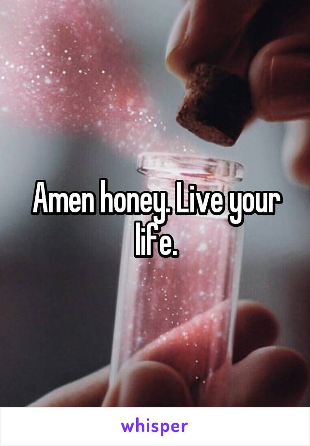 Amen honey. Live your life.