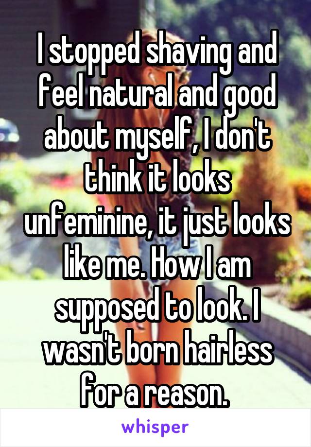 I stopped shaving and feel natural and good about myself, I don't think it looks unfeminine, it just looks like me. How I am supposed to look. I wasn't born hairless for a reason. 