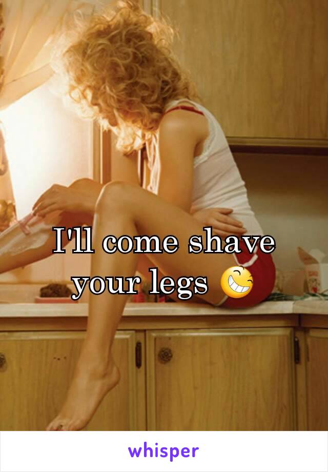 I'll come shave your legs 😆