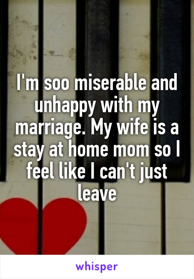 I'm soo miserable and unhappy with my marriage. My wife is a stay at home mom so I feel like I can't just leave