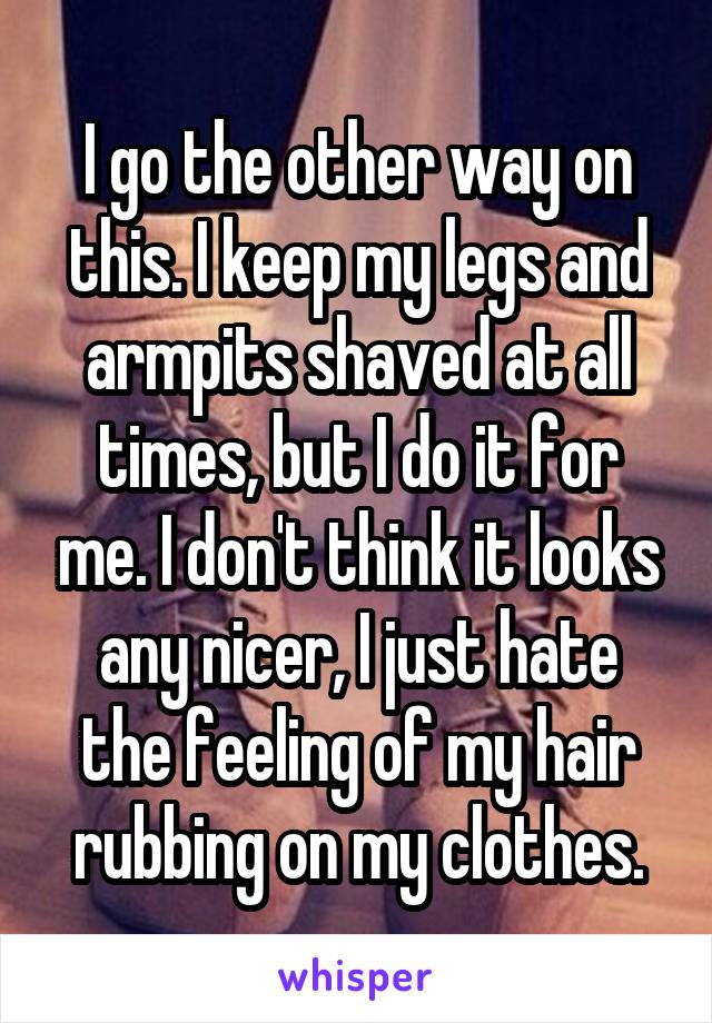 I go the other way on this. I keep my legs and armpits shaved at all times, but I do it for me. I don't think it looks any nicer, I just hate the feeling of my hair rubbing on my clothes.