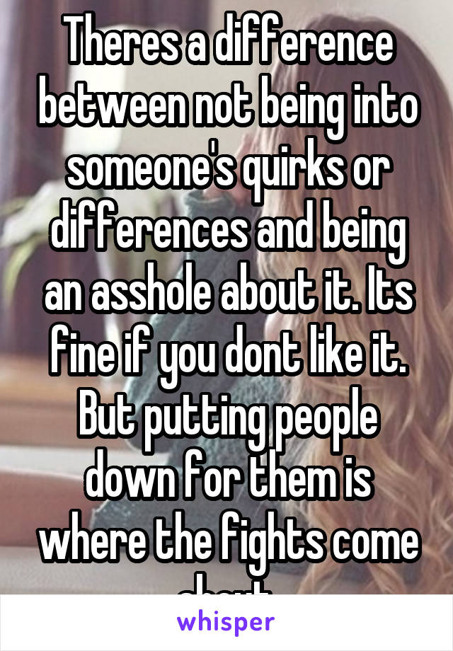 Theres a difference between not being into someone's quirks or differences and being an asshole about it. Its fine if you dont like it. But putting people down for them is where the fights come about.