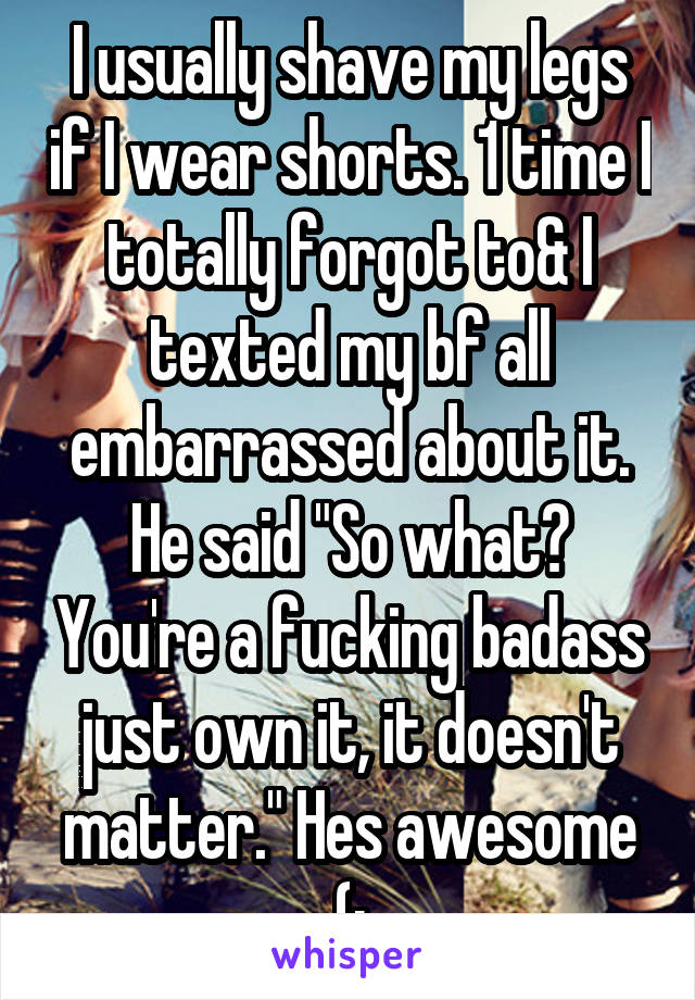 I usually shave my legs if I wear shorts. 1 time I totally forgot to& I texted my bf all embarrassed about it. He said "So what? You're a fucking badass just own it, it doesn't matter." Hes awesome (: